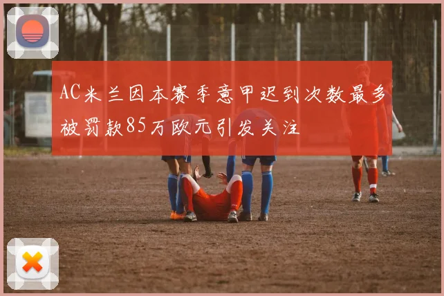AC米兰因本赛季意甲迟到次数最多被罚款85万欧元引发关注