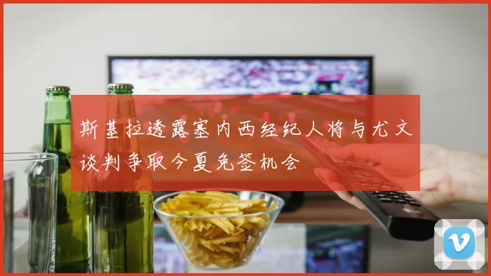 斯基拉透露塞内西经纪人将与尤文谈判争取今夏免签机会