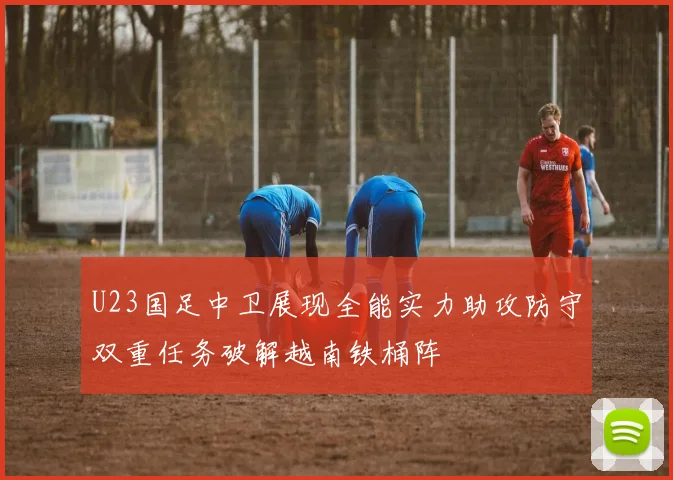 U23国足中卫展现全能实力助攻防守双重任务破解越南铁桶阵