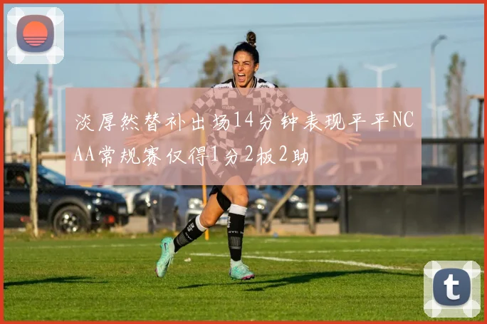 淡厚然替补出场14分钟表现平平NCAA常规赛仅得1分2板2助