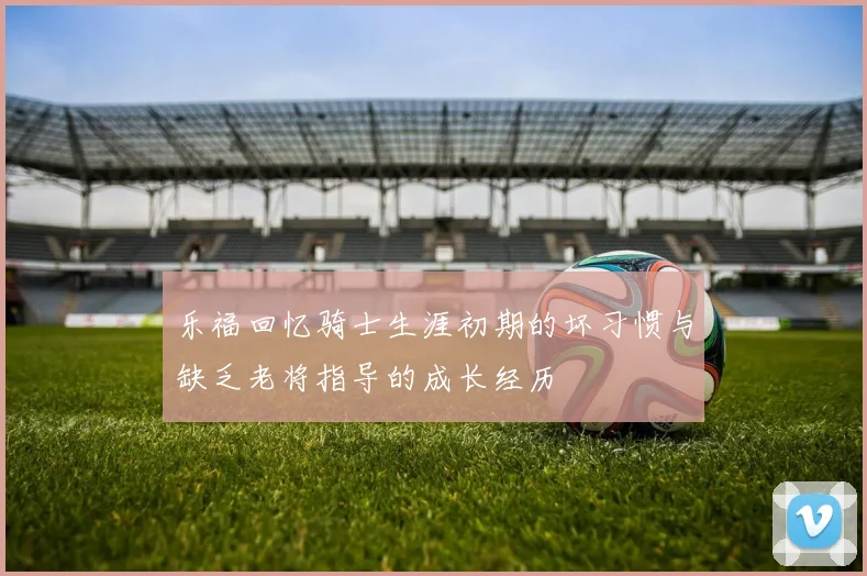乐福回忆骑士生涯初期的坏习惯与缺乏老将指导的成长经历