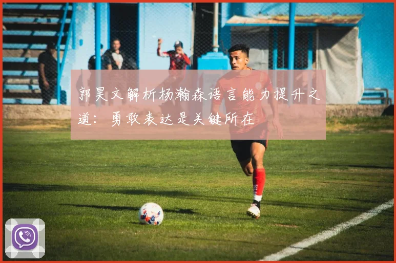 郭昊文解析杨瀚森语言能力提升之道：勇敢表达是关键所在