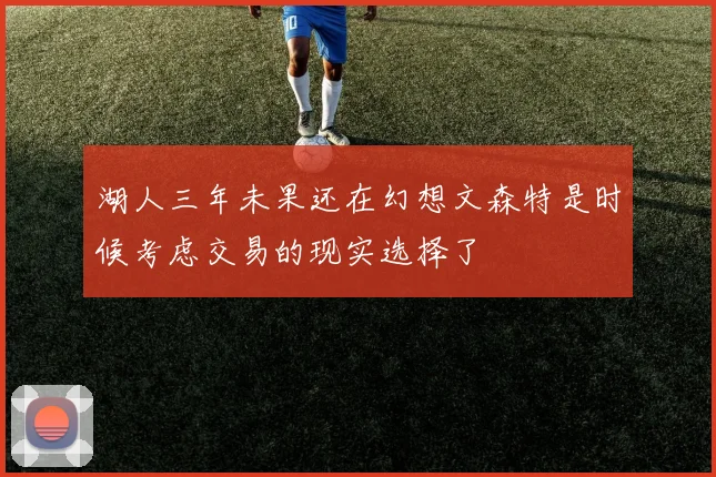 湖人三年未果还在幻想文森特是时候考虑交易的现实选择了