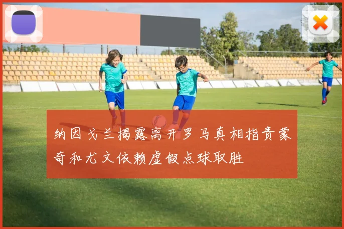 纳因戈兰揭露离开罗马真相指责蒙奇和尤文依赖虚假点球取胜