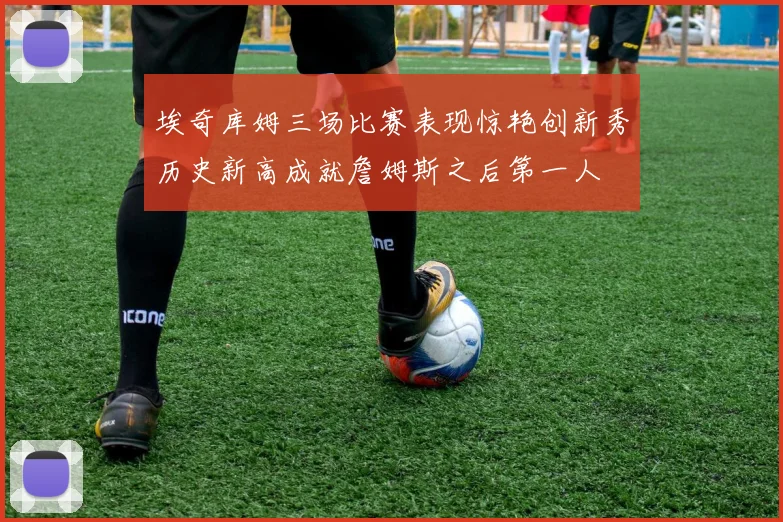埃奇库姆三场比赛表现惊艳创新秀历史新高成就詹姆斯之后第一人