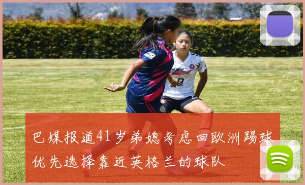 巴媒报道41岁弟媳考虑回欧洲踢球优先选择靠近英格兰的球队