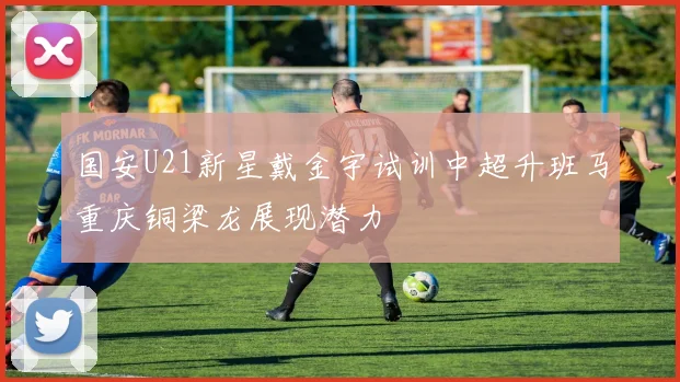 国安U21新星戴金宇试训中超升班马重庆铜梁龙展现潜力