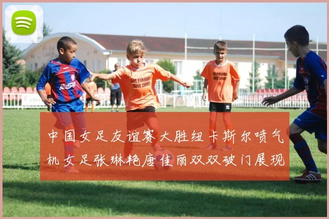 中国女足友谊赛大胜纽卡斯尔喷气机女足张琳艳唐佳丽双双破门展现实力