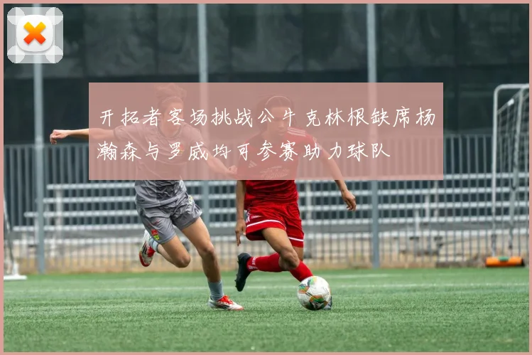 开拓者客场挑战公牛克林根缺席杨瀚森与罗威均可参赛助力球队