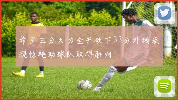 希罗三分火力全开砍下33分外线表现惊艳助球队取得胜利