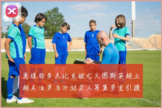 意媒称多夫比克被尤文图斯英超土超关注罗马计划卖人筹集资金引援