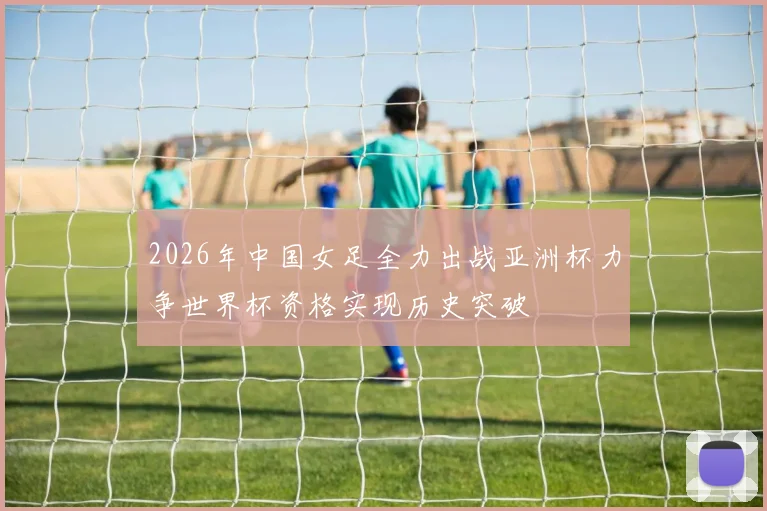 2026年中国女足全力出战亚洲杯力争世界杯资格实现历史突破
