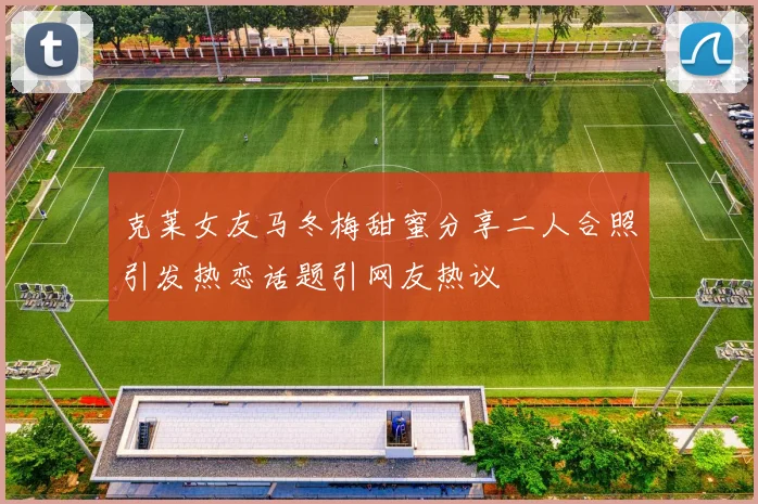 克莱女友马冬梅甜蜜分享二人合照引发热恋话题引网友热议