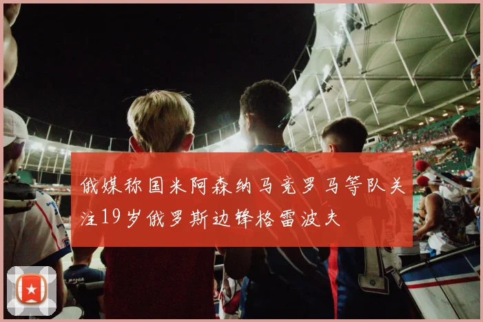 俄媒称国米阿森纳马竞罗马等队关注19岁俄罗斯边锋格雷波夫