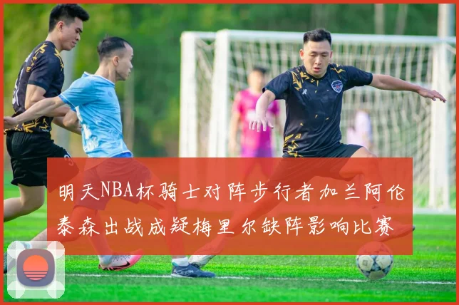 明天NBA杯骑士对阵步行者加兰阿伦泰森出战成疑梅里尔缺阵影响比赛走势