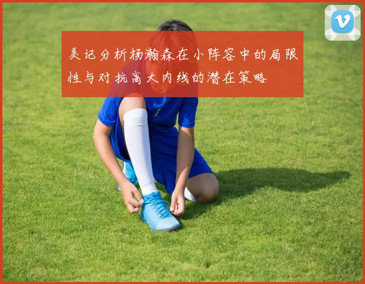美记分析杨瀚森在小阵容中的局限性与对抗高大内线的潜在策略