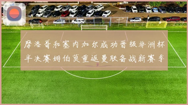 摩洛哥和塞内加尔成功晋级非洲杯半决赛姆伯莫重返曼联备战新赛季