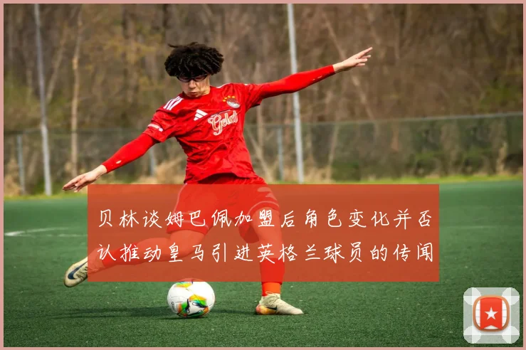 贝林谈姆巴佩加盟后角色变化并否认推动皇马引进英格兰球员的传闻